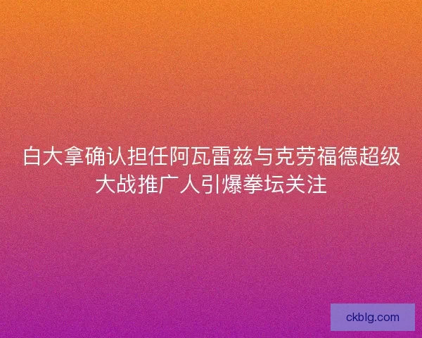 白大拿确认担任阿瓦雷兹与克劳福德超级大战推广人引爆拳坛关注