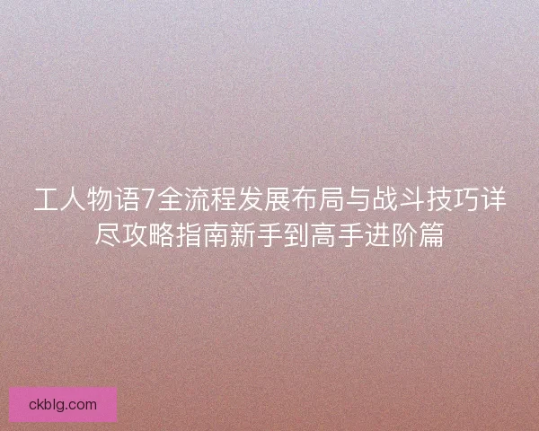 工人物语7全流程发展布局与战斗技巧详尽攻略指南新手到高手进阶篇
