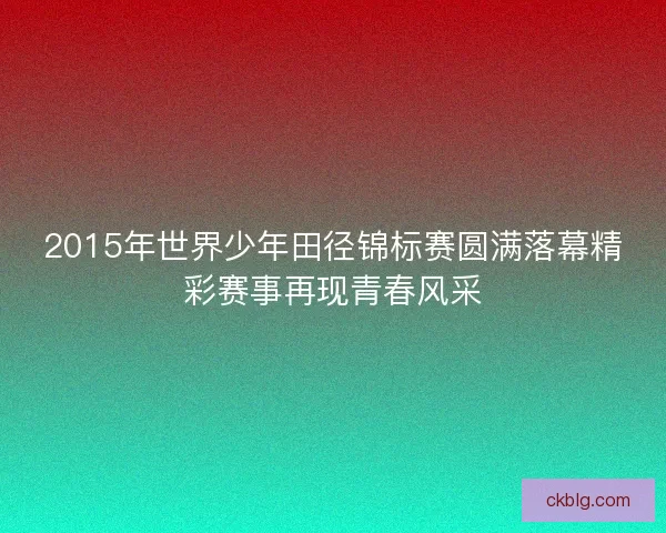 2015年世界少年田径锦标赛圆满落幕精彩赛事再现青春风采