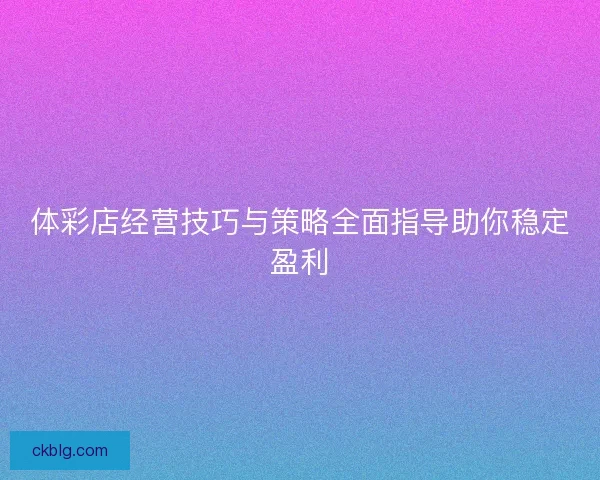 体彩店经营技巧与策略全面指导助你稳定盈利