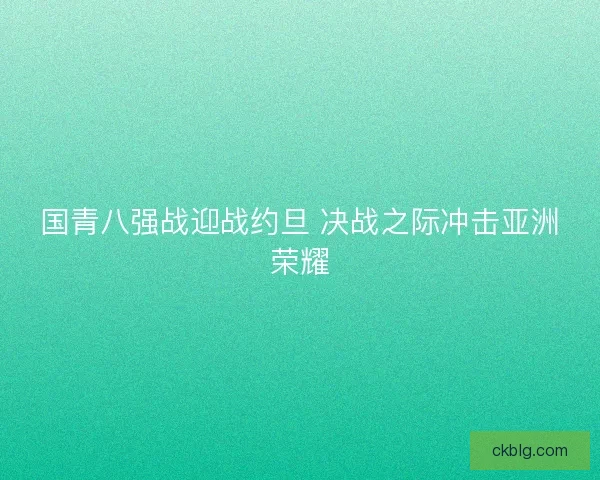 国青八强战迎战约旦 决战之际冲击亚洲荣耀 国青八强战迎战约旦 决战之际冲击亚洲荣耀