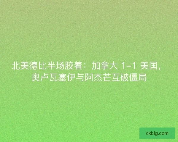 北美德比半场胶着：加拿大 1-1 美国，奥卢瓦塞伊与阿杰芒互破僵局