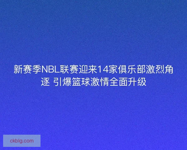 新赛季NBL联赛迎来14家俱乐部激烈角逐 引爆篮球激情全面升级