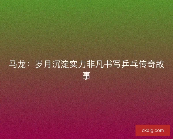 马龙：岁月沉淀实力非凡书写乒乓传奇故事