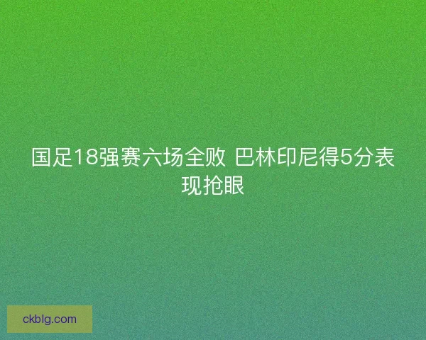 国足18强赛六场全败 巴林印尼得5分表现抢眼 国足18强赛六场全败 巴林印尼得5分表现抢眼