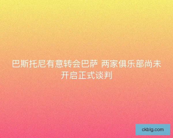 巴斯托尼有意转会巴萨 两家俱乐部尚未开启正式谈判 巴斯托尼有意转会巴萨 两家俱乐部尚未开启正式谈判