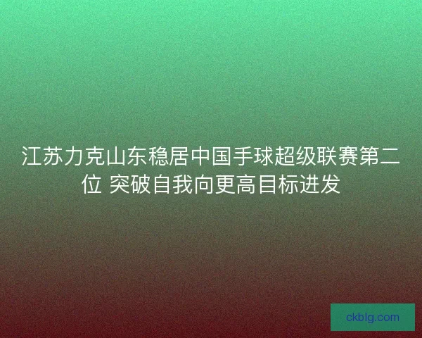 江苏力克山东稳居中国手球超级联赛第二位 突破自我向更高目标进发 江苏力克山东稳居中国手球超级联赛第二位 突破自我向更高目标进发