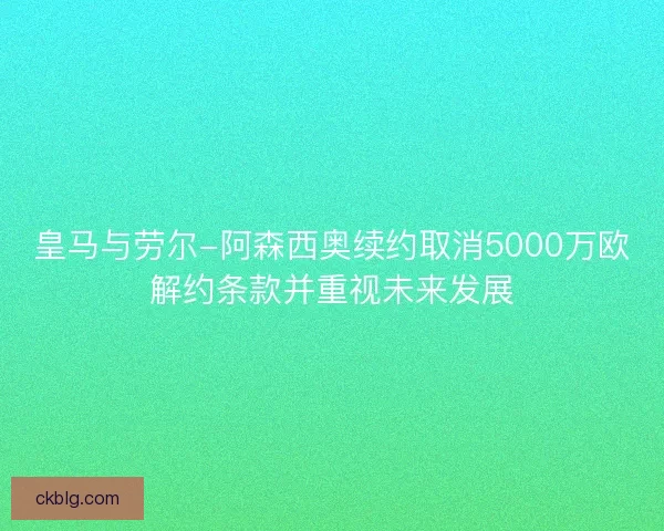 皇马与劳尔-阿森西奥续约取消5000万欧解约条款并重视未来发展 皇马与劳尔-阿森西奥续约取消5000万欧解约条款并重视未来发展