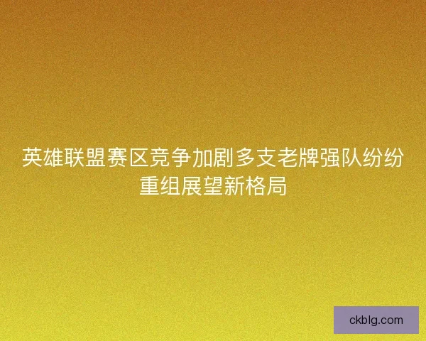 英雄联盟赛区竞争加剧多支老牌强队纷纷重组展望新格局 英雄联盟赛区竞争加剧多支老牌强队纷纷重组展望新格局