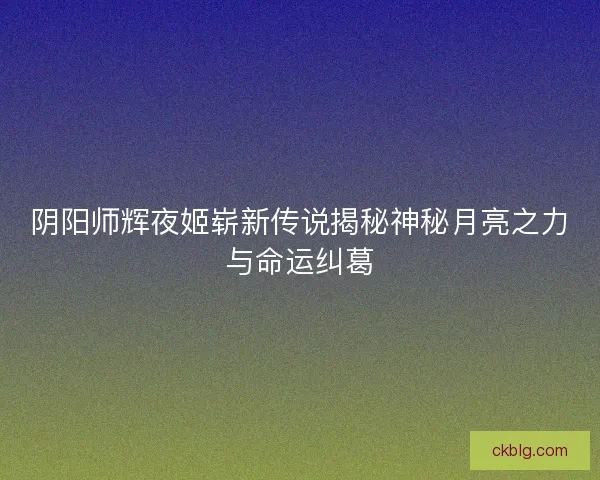 阴阳师辉夜姬崭新传说揭秘神秘月亮之力与命运纠葛