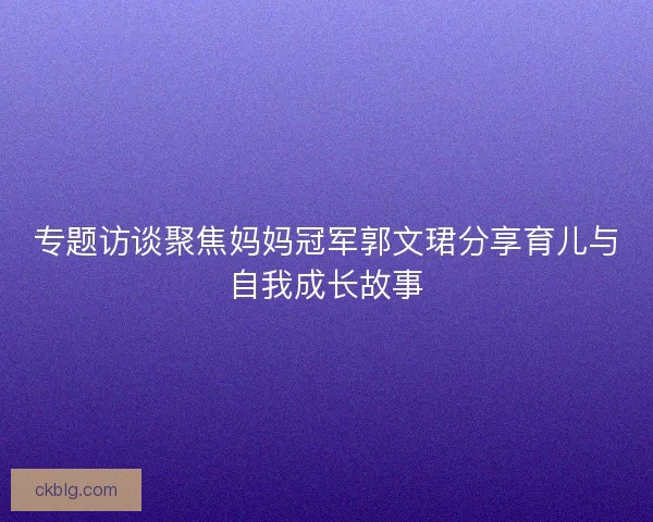 专题访谈聚焦妈妈冠军郭文珺分享育儿与自我成长故事