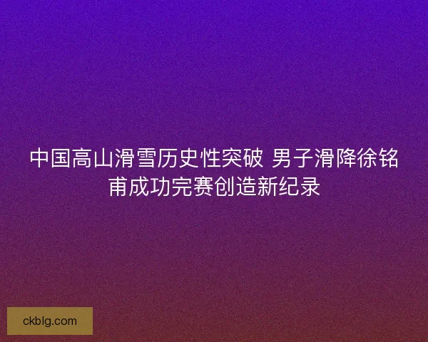 中国高山滑雪历史性突破 男子滑降徐铭甫成功完赛创造新纪录