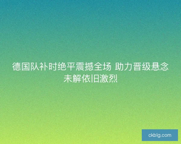 德国队补时绝平震撼全场 助力晋级悬念未解依旧激烈 德国队补时绝平震撼全场 助力晋级悬念未解依旧激烈