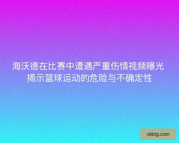 海沃德在比赛中遭遇严重伤情视频曝光 揭示篮球运动的危险与不确定性