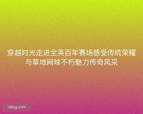 穿越时光走进全英百年赛场感受传统荣耀与草地网球不朽魅力传奇风采