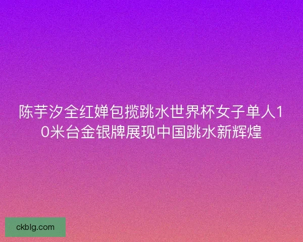 陈芋汐全红婵包揽跳水世界杯女子单人10米台金银牌展现中国跳水新辉煌