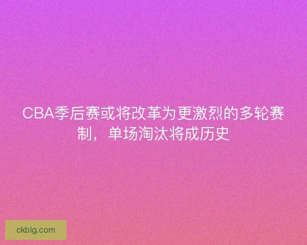 CBA季后赛或将改革为更激烈的多轮赛制，单场淘汰将成历史