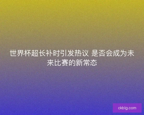 世界杯超长补时引发热议 是否会成为未来比赛的新常态