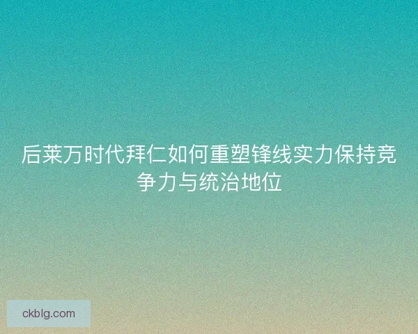 后莱万时代拜仁如何重塑锋线实力保持竞争力与统治地位