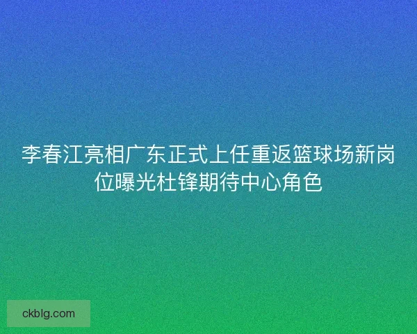 李春江亮相广东正式上任重返篮球场新岗位曝光杜锋期待中心角色