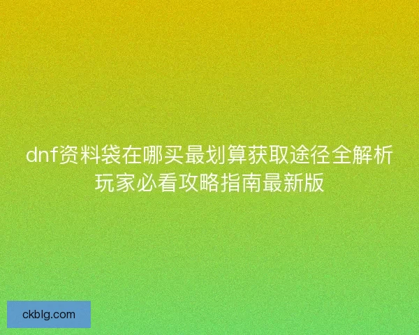 dnf资料袋在哪买最划算获取途径全解析玩家必看攻略指南最新版 dnf资料袋在哪买最划算获取途径全解析玩家必看攻略指南最新版