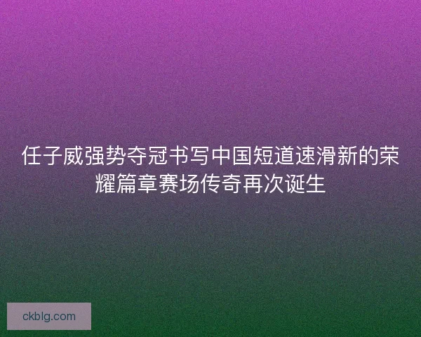 任子威强势夺冠书写中国短道速滑新的荣耀篇章赛场传奇再次诞生 任子威强势夺冠书写中国短道速滑新的荣耀篇章赛场传奇再次诞生