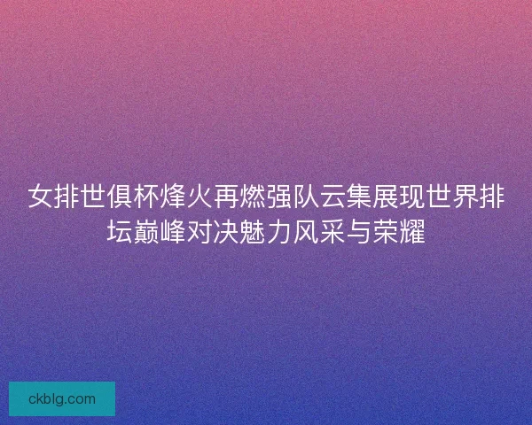 女排世俱杯烽火再燃强队云集展现世界排坛巅峰对决魅力风采与荣耀 女排世俱杯烽火再燃强队云集展现世界排坛巅峰对决魅力风采与荣耀