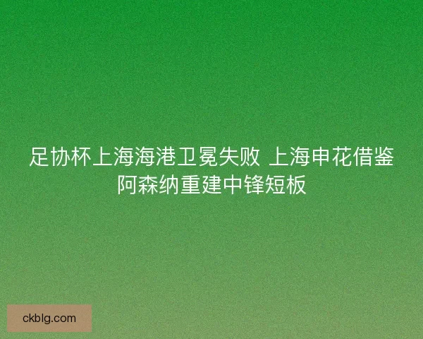 足协杯上海海港卫冕失败 上海申花借鉴阿森纳重建中锋短板