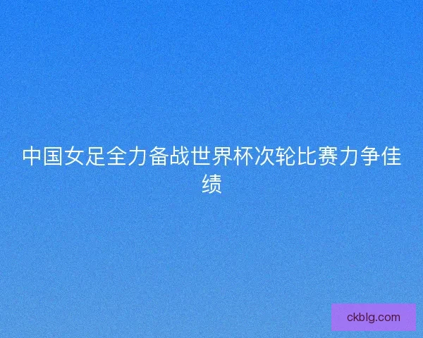 中国女足全力备战世界杯次轮比赛力争佳绩