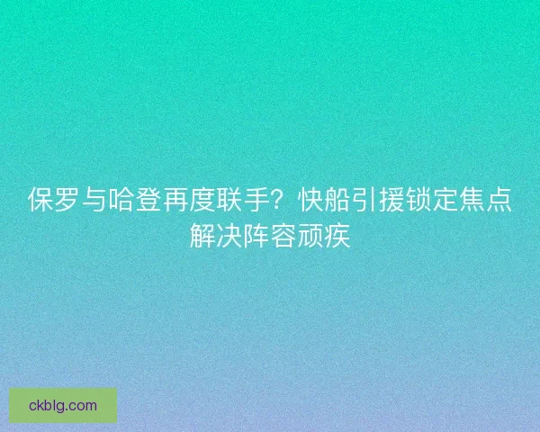 保罗与哈登再度联手？快船引援锁定焦点解决阵容顽疾