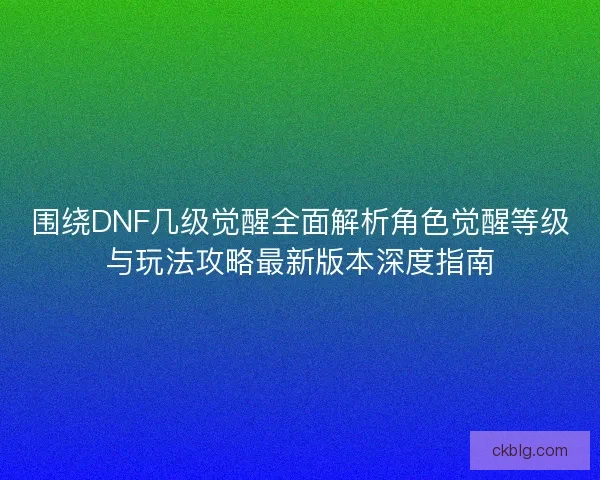 围绕DNF几级觉醒全面解析角色觉醒等级与玩法攻略最新版本深度指南 围绕DNF几级觉醒全面解析角色觉醒等级与玩法攻略最新版本深度指南