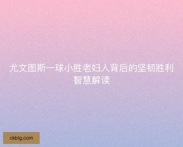 尤文图斯一球小胜老妇人背后的坚韧胜利智慧解读 尤文图斯一球小胜老妇人背后的坚韧胜利智慧解读