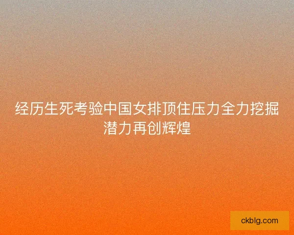 经历生死考验中国女排顶住压力全力挖掘潜力再创辉煌