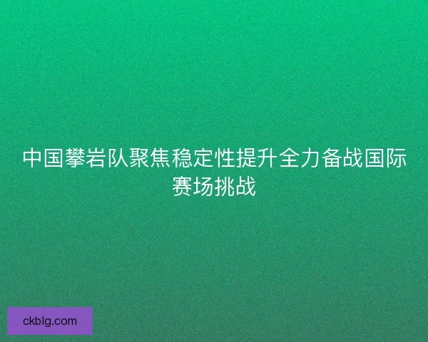 中国攀岩队聚焦稳定性提升全力备战国际赛场挑战 中国攀岩队聚焦稳定性提升全力备战国际赛场挑战