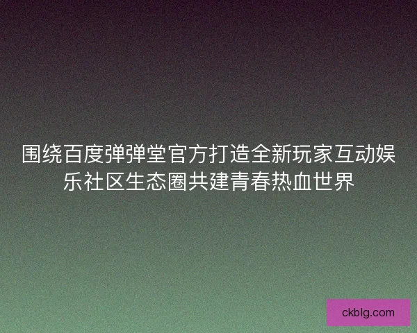 围绕百度弹弹堂官方打造全新玩家互动娱乐社区生态圈共建青春热血世界