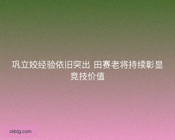 巩立姣经验依旧突出 田赛老将持续彰显竞技价值