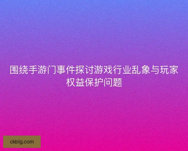 围绕手游门事件探讨游戏行业乱象与玩家权益保护问题
