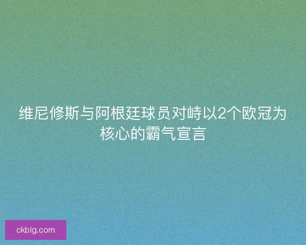 维尼修斯与阿根廷球员对峙以2个欧冠为核心的霸气宣言