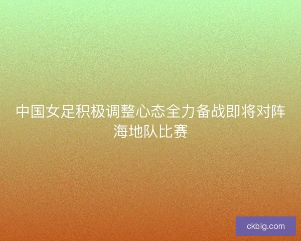 中国女足积极调整心态全力备战即将对阵海地队比赛
