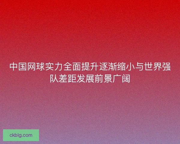 中国网球实力全面提升逐渐缩小与世界强队差距发展前景广阔