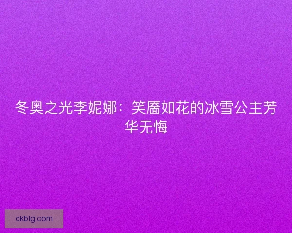 冬奥之光李妮娜:笑靥如花的冰雪公主芳华无悔 冬奥之光李妮娜:笑靥如花的冰雪公主芳华无悔